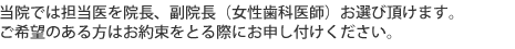 当院では担当医を院長、副院長（女性歯科医師）お選び頂けます。ご希望のある方はお約束をとる際にお申し付けください。